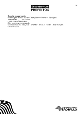76




Contato na secretaria:
Nome/órgão: Marcos Akamine Wolff/Coordenadoria de Operações
Telefone/fax: (11) 3241-7272
E-mail: mwolff@sp.gov.br
Site: www.emprego.sp.gov.br
Endereço: Rua Boa Vista, 170 – 2º andar – Bloco 3 – Centro – São Paulo/SP
CEP 01014-000
 