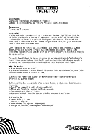 77




Secretaria:
Secretaria do Emprego e Relações do Trabalho
Sutaco – Superintendência do Trabalho Artesanal nas Comunidades

Programa:
Fomento ao Artesanato

Descrição:
A Sutaco tem por objetivo fomentar o artesanato paulista, com foco na geração,
de renda, preservação e resgate do patrimônio cultural, folclórico, imaterial das
comunidades paulistas. O artesanato é composto por diversas técnicas e é um
instrumental importante aplicado, desde terapia ocupacional para grupos de saúde
mental até a população mais idosa.

Com o objetivo de atender às necessidades e aos anseios dos artesãos, a Sutaco
desenvolve ações e presta serviços, cujas atividades fortalecem o setor, parte
integrante da economia do Estado, além de revelar e preservar o patrimônio imaterial
do povo paulista.

Faz parte dos objetivos da Sutaco recuperar as formas primitivas do “saber fazer” e
proporcionar aos artesãos a capacitação técnica e gerencial, voltada para atender a
demanda e as exigências do mercado atual por meio de cursos específicos.

Tipo de apoio:
A Sutaco oferece aos artesãos:
1. Cadastramento que o atesta artesão dentro das técnicas apresentadas, bem como
se solicitado emitimos a carteira do PAB;

2. Emissão de Nota Fiscal quando ele tem necessidade de comercializar para
empresas ou quando exporta;

3. Comercialização, consignação e/ou compra de seus produtos nas duas lojas que
mantêm:
a. Rua XV de Novembro junto à Imprensa Oficial;
b. Metrô Vila Madalena – dentro do Metrô, parceria;
c. Participação em feiras e eventos;
d. Comércio virtual – parceria para os artesãos montarem suas lojas.

4. Capacitação:
a. Técnica dos produtos;
b. Gestão do negócio;
c. Treinamento para Agente Cooperação;
d. Design de produtos, embalagem e comunicação.
 