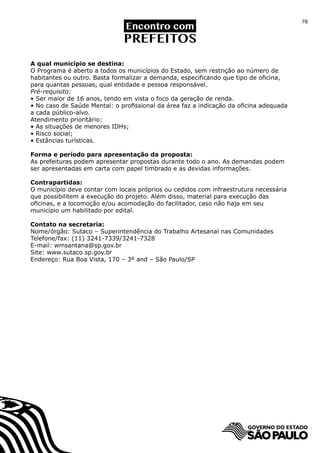 78




A qual município se destina:
O Programa é aberto a todos os municípios do Estado, sem restrição ao número de
habitantes ou outro. Basta formalizar a demanda, especificando que tipo de oficina,
para quantas pessoas, qual entidade e pessoa responsável.
Pré-requisito:
• Ser maior de 16 anos, tendo em vista o foco da geração de renda.
• No caso de Saúde Mental: o profissional da área faz a indicação da oficina adequada
a cada público-alvo.
Atendimento prioritário:
• As situações de menores IDHs;
• Risco social;
• Estâncias turísticas.

Forma e período para apresentação da proposta:
As prefeituras podem apresentar propostas durante todo o ano. As demandas podem
ser apresentadas em carta com papel timbrado e as devidas informações.

Contrapartidas:
O município deve contar com locais próprios ou cedidos com infraestrutura necessária
que possibilitem a execução do projeto. Além disso, material para execução das
oficinas, e a locomoção e/ou acomodação do facilitador, caso não haja em seu
município um habilitado por edital.

Contato na secretaria:
Nome/órgão: Sutaco – Superintendência do Trabalho Artesanal nas Comunidades
Telefone/fax: (11) 3241-7339/3241-7328
E-mail: wmsantana@sp.gov.br
Site: www.sutaco.sp.gov.br
Endereço: Rua Boa Vista, 170 – 3º and – São Paulo/SP
 