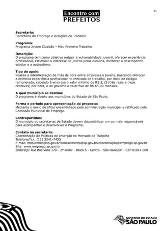 81




Secretaria:
Secretaria do Emprego e Relações do Trabalho

Programa:
Programa Jovem Cidadão – Meu Primeiro Trabalho

Descrição:
O programa tem como objetivo reduzir a vulnerabilidade juvenil, oferecer experiência
profissional, estimular o interesse de jovens pelos estudos, melhorar o desempenho
escolar e a autoestima.

Tipo de apoio:
Realiza a intermediação de mão de obra entre empresas e jovens, buscando oferecer
a primeira experiência profissional no mercado de trabalho, por meio de estágio
remunerado, cabendo à empresa o valor mínimo de R$ 3,13 (três reais e treze
centavos) por hora, e ao governo o valor fixo de R$ 65,00 mensais.

A qual município se destina:
O programa é aberto aos municípios do Estado de São Paulo.

Forma e período para apresentação da proposta:
Mediante o envio de ofício encaminhado pela administração municipal e ratificado pela
Comissão Municipal de Emprego.

Contrapartidas:
O município ou secretarias de Estado devem disponibilizar um ou mais responsáveis
para acompanhar e desenvolver o Programa.

Contato na secretaria:
Coordenação de Políticas de Inserção no Mercado de Trabalho
Telefone/fax: (11) 3241-7455
E-mail: lmlourenco@sp.gov.br/ssnascimento@sp.gov.br/coordenação@emprego.sp.gov.br
Site: www.emprego.sp.gov.br
Endereço: Rua Boa Vista 170 – 2º andar – Bloco 5 – Centro – São Paulo/SP – CEP 01014-000
 