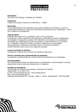 83




Secretaria:
Secretaria do Emprego e Relações do Trabalho

Programa:
Programa de apoio à Pessoa com Deficiência – PADEF

Descrição:
Incluir trabalhadores com deficiência para oportunidades de emprego e cursos de
qualificação profissional. Disponível nos Postos de Atendimento ao Trabalhador – PAT e
nas unidades do Poupatempo.

Tipo de apoio:
O PADEF atua tanto com o candidato, como com as empresas.
Às empresas, oferece palestras para gestores e colaboradores sobre sensibilização,
contratação e integração da pessoa com deficiência, pré-seleção dos candidatos e
orientação para elaboração do plano de trabalho (cumprimento da Lei 8.213/91).
Já, o candidato, depois de inscrito no sistema, passará por uma avaliação
psicoprofissional, recebendo orientação sobre o mercado de trabalho e
encaminhamento para cursos e/ou vagas de emprego.

A qual município se destina:
O programa é aberto aos municípios do Estado de São Paulo.

Forma e período para apresentação da proposta:
O programa é desenvolvido por meio do Posto de Atendimento ao Trabalhador.

Contrapartidas:
Por intermédio dos Postos de Atendimento ao Trabalhador, a administração municipal
disponibiliza mão de obra para desenvolver o Programa.

Contato na secretaria:
Coordenação de Políticas de Inserção no Mercado de Trabalho
Telefone/fax: (11) 3241-7172
E-mail: lmlourenco@sp.gov.br / marcruz@sp.gov.br
Site: www.emprego.sp.gov.br
Endereço: Rua Boa Vista 170 – 2º andar – Bloco 5 – Centro – São Paulo/SP – CEP 01014-000
 