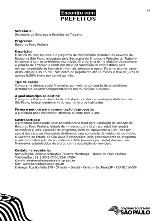 85




Secretaria:
Secretaria do Emprego e Relações do Trabalho

Programa:
Banco do Povo Paulista

Descrição:
O Banco do Povo Paulista é o programa de microcrédito produtivo do Governo do
Estado de São Paulo, executado pela Secretaria do Emprego e Relações do Trabalho
em parceria com as prefeituras municipais. O programa tem o objetivo de promover
a geração de emprego e renda por meio da concessão de empréstimos para
microempreendedores formais e informais, urbanos e rurais. Os empréstimos variam
de R$ 200,00 a R$ 15 mil; com prazo de pagamento até 36 meses e taxa de juros de
apenas 0,50% (meio por cento) ao mês.

Tipo de apoio:
O programa oferece apoio financeiro, por meio da concessão de empréstimos
diretamente aos microempreendedores dos municípios parceiros.

A qual município se destina:
O programa Banco do Povo Paulista é aberto a todos os municípios do Estado de
São Paulo, independentemente do seu número de habitantes.

Forma e período para apresentação da proposta:
A prefeitura pode manifestar interesse durante todo o ano.

Contrapartidas:
A prefeitura interessada deve disponibilizar o local para instalação da unidade do
Banco do Povo Paulista, dotado de infraestrutura e o(s) recurso(s) humano(s)
necessário(s) para execução do programa, além do equivalente a 10% (dez por
cento) dos recursos financeiros destinados para concessão de crédito no município.
O Governo do Estado de São Paulo é responsável pelo gerenciamento do programa
e pela disponibilização do equivalente a 90% (noventa por cento) dos recursos
financeiros estabelecidos de acordo com a população do município.

Contato na secretaria:
Nome/órgão: Antonio Sebastião Teixeira Mendonça – Banco do Povo Paulista
Telefone/fax: (11) 3241-7300/3241-7304
E-mail: diretoria@bancodopovo.sp.gov.br
Site: www.bancodopovo.sp.gov.br
Endereço: Rua Boa Vista 170 – 2º andar – Bloco 5 – Centro – São Paulo/SP – CEP 01014-000
 