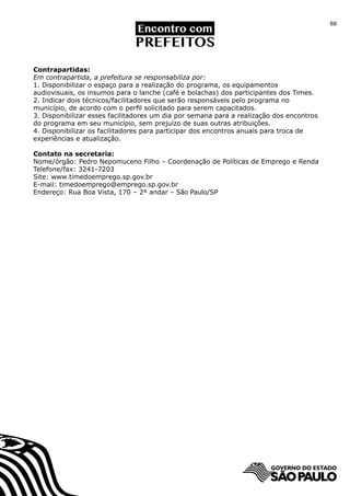 88




Contrapartidas:
Em contrapartida, a prefeitura se responsabiliza por:
1. Disponibilizar o espaço para a realização do programa, os equipamentos
audiovisuais, os insumos para o lanche (café e bolachas) dos participantes dos Times.
2. Indicar dois técnicos/facilitadores que serão responsáveis pelo programa no
município, de acordo com o perfil solicitado para serem capacitados.
3. Disponibilizar esses facilitadores um dia por semana para a realização dos encontros
do programa em seu município, sem prejuízo de suas outras atribuições.
4. Disponibilizar os facilitadores para participar dos encontros anuais para troca de
experiências e atualização.

Contato na secretaria:
Nome/órgão: Pedro Nepomuceno Filho – Coordenação de Políticas de Emprego e Renda
Telefone/fax: 3241-7203
Site: www.timedoemprego.sp.gov.br
E-mail: timedoemprego@emprego.sp.gov.br
Endereço: Rua Boa Vista, 170 – 2º andar – São Paulo/SP
 