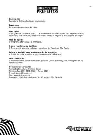 89




Secretaria:
Secretaria de Esporte, Lazer e Juventude

Programa:
Programa Academia ao Ar Livre

Descrição:
O programa é composto por (11) equipamentos instalados para uso da população do
município, com instrutor, onde se trabalha todas as regiões e articulações do corpo.

Tipo de apoio:
O Programa oferece apoio financeiro.

A qual município se destina:
O Programa é aberto a todos os municípios do Estado de São Paulo.

Forma e período para apresentação da proposta:
A Prefeitura pode apresentar propostas durante todo o ano.

Contrapartidas:
O município deve contar com locais próprios (praça públicas) com metragem de, no
mínimo 150 m2.

Contato na secretaria:
Nome/órgão: Juliana Pinheiro Spioni
Telefone/fax: (11) 3241-5822 – Ramal 1229
E-mail: jspioni@sp.gov.br
Site: www.selj.sp.gov.br
Endereço: Praça Antonio Prado, 9 – 4º andar – São Paulo/SP
 