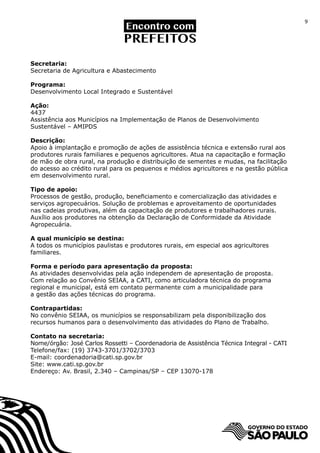 9




Secretaria:
Secretaria de Agricultura e Abastecimento

Programa:
Desenvolvimento Local Integrado e Sustentável

Ação:
4437
Assistência aos Municípios na Implementação de Planos de Desenvolvimento
Sustentável – AMIPDS

Descrição:
Apoio à implantação e promoção de ações de assistência técnica e extensão rural aos
produtores rurais familiares e pequenos agricultores. Atua na capacitação e formação
de mão de obra rural, na produção e distribuição de sementes e mudas, na facilitação
do acesso ao crédito rural para os pequenos e médios agricultores e na gestão pública
em desenvolvimento rural.

Tipo de apoio:
Processos de gestão, produção, beneficiamento e comercialização das atividades e
serviços agropecuários. Solução de problemas e aproveitamento de oportunidades
nas cadeias produtivas, além da capacitação de produtores e trabalhadores rurais.
Auxílio aos produtores na obtenção da Declaração de Conformidade da Atividade
Agropecuária.

A qual município se destina:
A todos os municípios paulistas e produtores rurais, em especial aos agricultores
familiares.

Forma e período para apresentação da proposta:
As atividades desenvolvidas pela ação independem de apresentação de proposta.
Com relação ao Convênio SEIAA, a CATI, como articuladora técnica do programa
regional e municipal, está em contato permanente com a municipalidade para
a gestão das ações técnicas do programa.

Contrapartidas:
No convênio SEIAA, os municípios se responsabilizam pela disponibilização dos
recursos humanos para o desenvolvimento das atividades do Plano de Trabalho.

Contato na secretaria:
Nome/órgão: José Carlos Rossetti – Coordenadoria de Assistência Técnica Integral - CATI
Telefone/fax: (19) 3743-3701/3702/3703
E-mail: coordenadoria@cati.sp.gov.br
Site: www.cati.sp.gov.br
Endereço: Av. Brasil, 2.340 – Campinas/SP – CEP 13070-178
 