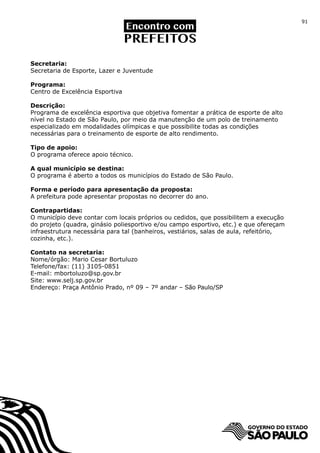 91




Secretaria:
Secretaria de Esporte, Lazer e Juventude

Programa:
Centro de Excelência Esportiva

Descrição:
Programa de excelência esportiva que objetiva fomentar a prática de esporte de alto
nível no Estado de São Paulo, por meio da manutenção de um polo de treinamento
especializado em modalidades olímpicas e que possibilite todas as condições
necessárias para o treinamento de esporte de alto rendimento.

Tipo de apoio:
O programa oferece apoio técnico.

A qual município se destina:
O programa é aberto a todos os municípios do Estado de São Paulo.

Forma e período para apresentação da proposta:
A prefeitura pode apresentar propostas no decorrer do ano.

Contrapartidas:
O município deve contar com locais próprios ou cedidos, que possibilitem a execução
do projeto (quadra, ginásio poliesportivo e/ou campo esportivo, etc.) e que ofereçam
infraestrutura necessária para tal (banheiros, vestiários, salas de aula, refeitório,
cozinha, etc.).

Contato na secretaria:
Nome/órgão: Mario Cesar Bortuluzo
Telefone/fax: (11) 3105-0851
E-mail: mbortoluzo@sp.gov.br
Site: www.selj.sp.gov.br
Endereço: Praça Antônio Prado, nº 09 – 7º andar – São Paulo/SP
 