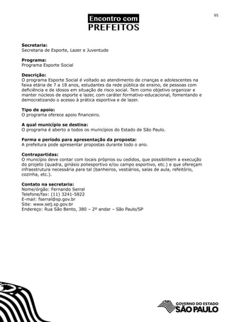 95




Secretaria:
Secretaria de Esporte, Lazer e Juventude

Programa:
Programa Esporte Social

Descrição:
O programa Esporte Social é voltado ao atendimento de crianças e adolescentes na
faixa etária de 7 a 18 anos, estudantes da rede pública de ensino, de pessoas com
deficiência e de idosos em situação de risco social. Tem como objetivo organizar e
manter núcleos de esporte e lazer, com caráter formativo-educacional, fomentando e
democratizando o acesso à prática esportiva e de lazer.

Tipo de apoio:
O programa oferece apoio financeiro.

A qual município se destina:
O programa é aberto a todos os municípios do Estado de São Paulo.

Forma e período para apresentação da proposta:
A prefeitura pode apresentar propostas durante todo o ano.

Contrapartidas:
O município deve contar com locais próprios ou cedidos, que possibilitem a execução
do projeto (quadra, ginásio poliesportivo e/ou campo esportivo, etc.) e que ofereçam
infraestrutura necessária para tal (banheiros, vestiários, salas de aula, refeitório,
cozinha, etc.).

Contato na secretaria:
Nome/órgão: Fernando Serral
Telefone/fax: (11) 3241-5822
E-mail: fserral@sp.gov.br
Site: www.selj.sp.gov.br
Endereço: Rua São Bento, 380 – 2º andar – São Paulo/SP
 