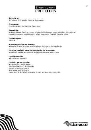 97




Secretaria:
Secretaria de Esporte, Lazer e Juventude

Programa:
Doação de Kits de Material Esportivo

Descrição:
A secretaria de Esporte, Lazer e Juventude doa aos municípios kits de material
esportivo para as modalidades: vôlei, basquete, futebol, futsal e tênis.

Tipo de apoio:
Material

A qual município se destina:
A doação é feita a todos os municípios do Estado de São Paulo.

Forma e período para apresentação da proposta:
A prefeitura pode apresentar propostas durante todo o ano.

Contrapartidas:
Não há contrapartida.

Contato na secretaria:
Nome/órgão: Isaias Rossi
Telefone/fax: (11) 3107-4096
E-mail: irossi@sp.gov.br
Site: www.selj.sp.gov.br
Endereço: Praça Antônio Prado, 9 – 4º andar – São Paulo/SP
 