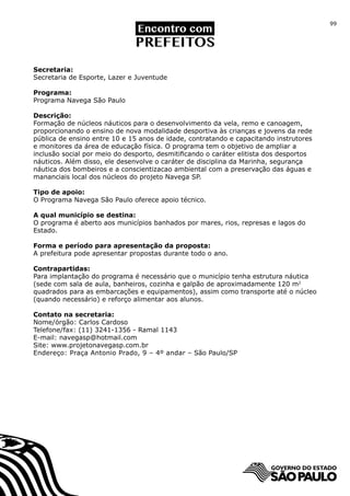 99




Secretaria:
Secretaria de Esporte, Lazer e Juventude

Programa:
Programa Navega São Paulo

Descrição:
Formação de núcleos náuticos para o desenvolvimento da vela, remo e canoagem,
proporcionando o ensino de nova modalidade desportiva às crianças e jovens da rede
pública de ensino entre 10 e 15 anos de idade, contratando e capacitando instrutores
e monitores da área de educação física. O programa tem o objetivo de ampliar a
inclusão social por meio do desporto, desmitificando o caráter elitista dos desportos
náuticos. Além disso, ele desenvolve o caráter de disciplina da Marinha, segurança
náutica dos bombeiros e a conscientizacao ambiental com a preservação das águas e
mananciais local dos núcleos do projeto Navega SP.

Tipo de apoio:
O Programa Navega São Paulo oferece apoio técnico.

A qual município se destina:
O programa é aberto aos municípios banhados por mares, rios, represas e lagos do
Estado.

Forma e período para apresentação da proposta:
A prefeitura pode apresentar propostas durante todo o ano.

Contrapartidas:
Para implantação do programa é necessário que o município tenha estrutura náutica
(sede com sala de aula, banheiros, cozinha e galpão de aproximadamente 120 m2
quadrados para as embarcações e equipamentos), assim como transporte até o núcleo
(quando necessário) e reforço alimentar aos alunos.

Contato na secretaria:
Nome/órgão: Carlos Cardoso
Telefone/fax: (11) 3241-1356 - Ramal 1143
E-mail: navegasp@hotmail.com
Site: www.projetonavegasp.com.br
Endereço: Praça Antonio Prado, 9 – 4º andar – São Paulo/SP
 