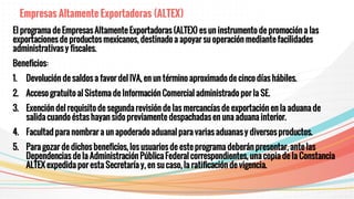 Empresas Altamente Exportadoras (ALTEX)
El programa de Empresas Altamente Exportadoras (ALTEX) es un instrumento de promoción a las
exportaciones de productos mexicanos, destinado a apoyar su operación mediante facilidades
administrativas y fiscales.
Beneficios:
1. Devolución de saldos a favor del IVA, en un término aproximado de cinco días hábiles.
2. Acceso gratuito al Sistema de Información Comercial administrado por la SE.
3. Exención del requisito de segunda revisión de las mercancías de exportación en la aduana de
salida cuando éstas hayan sido previamente despachadas en una aduana interior.
4. Facultad para nombrar a un apoderado aduanal para varias aduanas y diversos productos.
5. Para gozar de dichos beneficios, los usuarios de este programa deberán presentar, ante las
Dependencias de la Administración Pública Federal correspondientes, una copia de la Constancia
ALTEX expedida por esta Secretaría y, en su caso, la ratificación de vigencia.
 