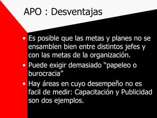 APO : Desventajas Es posible que las metas y planes no se ensamblen bien entre distintos jefes y con las metas de la organización. Puede exigir demasiado “papeleo o burocracia” Hay áreas en cuyo desempeño no es facil de medir: Capacitación y Publicidad son dos ejemplos. 