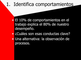 Identifica comportamientos El 10% de comportamientos en el trabajo explica el 80% de nuestro desempeño. ¿Cuáles son esas conductas clave? Una alternativa: la observación de procesos. 