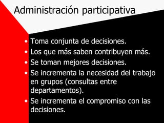 Administración participativa Toma conjunta de decisiones. Los que más saben contribuyen más. Se toman mejores decisiones. Se incrementa la necesidad del trabajo en grupos (consultas entre departamentos). Se incrementa el compromiso con las decisiones. 