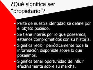 ¿Qué significa ser “propietario”? Parte de nuestra identidad se define por el objeto poseído. Se tiene interés por lo que poseemos, estamos comprometidos con su historia. Significa recibir periódicamente toda la información disponible sobre lo que poseemos. Significa tener oportunidad de influir efectivamente sobre su marcha. 