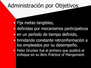 Administración por Objetivos Fija metas tangibles, definidas por mecanismos participativos en un período de tiempo definido, brindando constante retroinformación a los empleados por su desempeño. Peter Drucker fué el primero que publicó el enfoque en su libro Práctice of Mangement. 