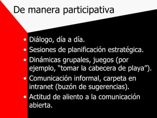 De manera participativa Diálogo, día a día. Sesiones de planificación estratégica. Dinámicas grupales, juegos (por ejemplo, “tomar la cabecera de playa”). Comunicación informal, carpeta en intranet (buzón de sugerencias). Actitud de aliento a la comunicación abierta. 