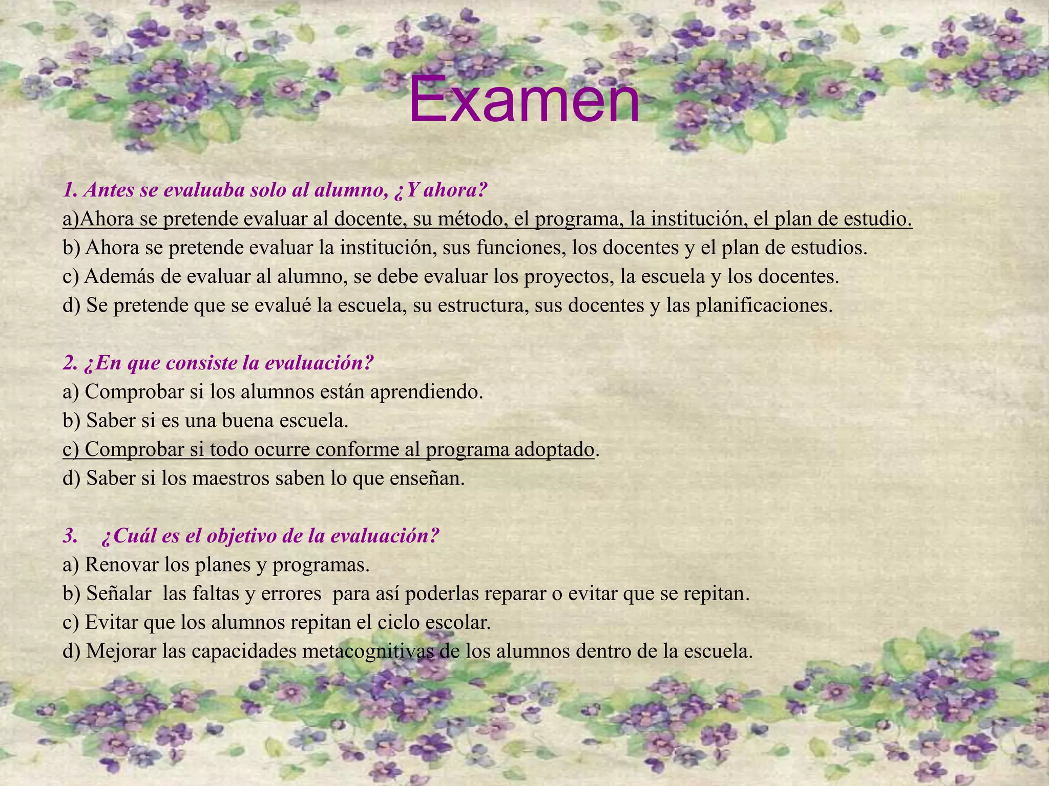 Examen
1. Antes se evaluaba solo al alumno, ¿Y ahora?
a)Ahora se pretende evaluar al docente, su método, el programa, la institución, el plan de estudio.
b) Ahora se pretende evaluar la institución, sus funciones, los docentes y el plan de estudios.
c) Además de evaluar al alumno, se debe evaluar los proyectos, la escuela y los docentes.
d) Se pretende que se evalué la escuela, su estructura, sus docentes y las planificaciones.
2. ¿En que consiste la evaluación?
a) Comprobar si los alumnos están aprendiendo.
b) Saber si es una buena escuela.
c) Comprobar si todo ocurre conforme al programa adoptado.
d) Saber si los maestros saben lo que enseñan.
3. ¿Cuál es el objetivo de la evaluación?
a) Renovar los planes y programas.
b) Señalar las faltas y errores para así poderlas reparar o evitar que se repitan.
c) Evitar que los alumnos repitan el ciclo escolar.
d) Mejorar las capacidades metacognitivas de los alumnos dentro de la escuela.
 