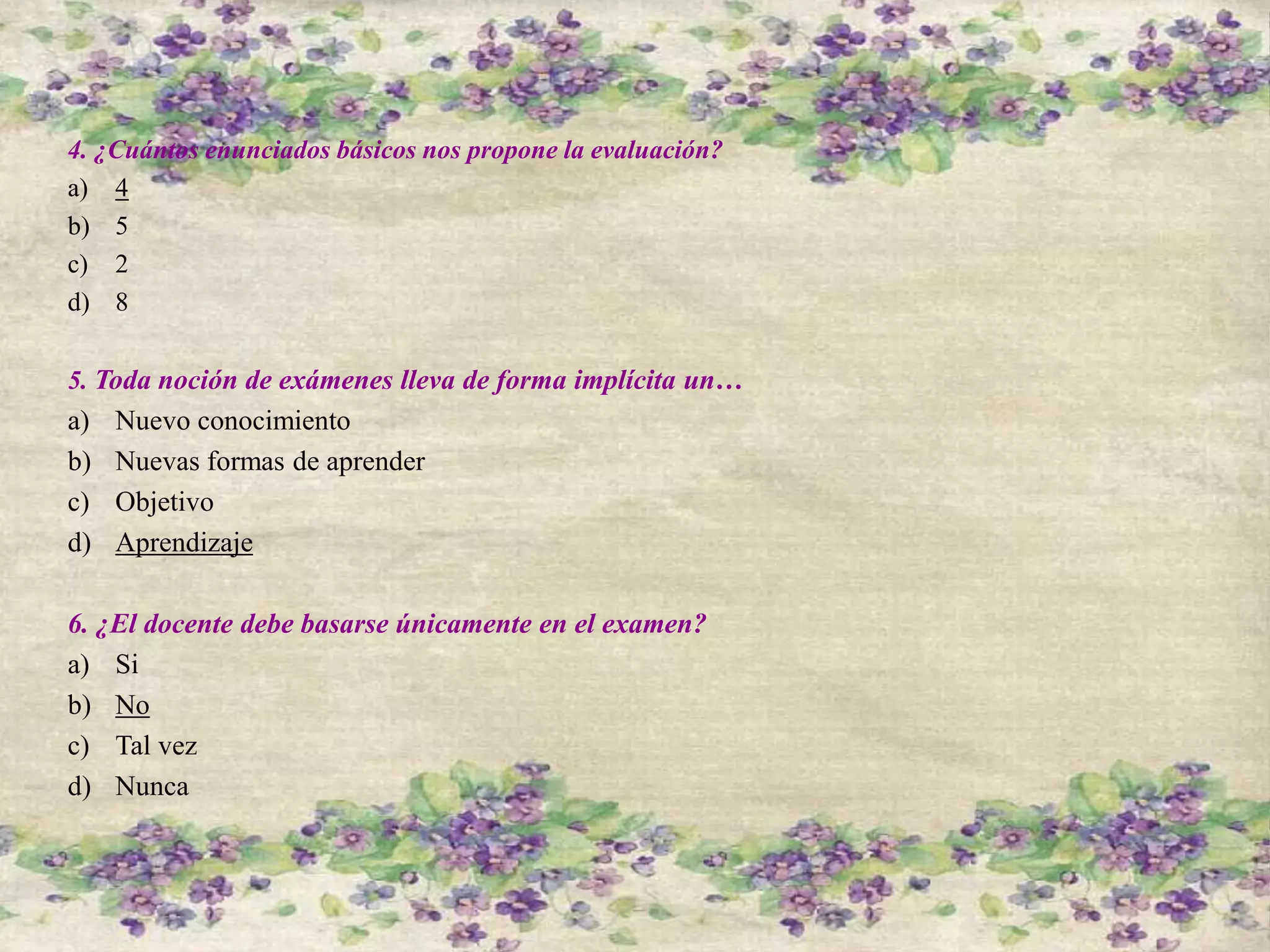 4. ¿Cuántos enunciados básicos nos propone la evaluación?
a) 4
b) 5
c) 2
d) 8
5. Toda noción de exámenes lleva de forma implícita un…
a) Nuevo conocimiento
b) Nuevas formas de aprender
c) Objetivo
d) Aprendizaje
6. ¿El docente debe basarse únicamente en el examen?
a) Si
b) No
c) Tal vez
d) Nunca
 
