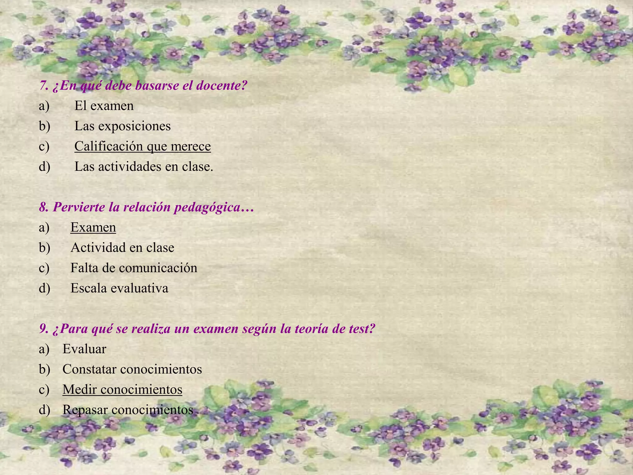 7. ¿En qué debe basarse el docente?
a) El examen
b) Las exposiciones
c) Calificación que merece
d) Las actividades en clase.
8. Pervierte la relación pedagógica…
a) Examen
b) Actividad en clase
c) Falta de comunicación
d) Escala evaluativa
9. ¿Para qué se realiza un examen según la teoría de test?
a) Evaluar
b) Constatar conocimientos
c) Medir conocimientos
d) Repasar conocimientos
 