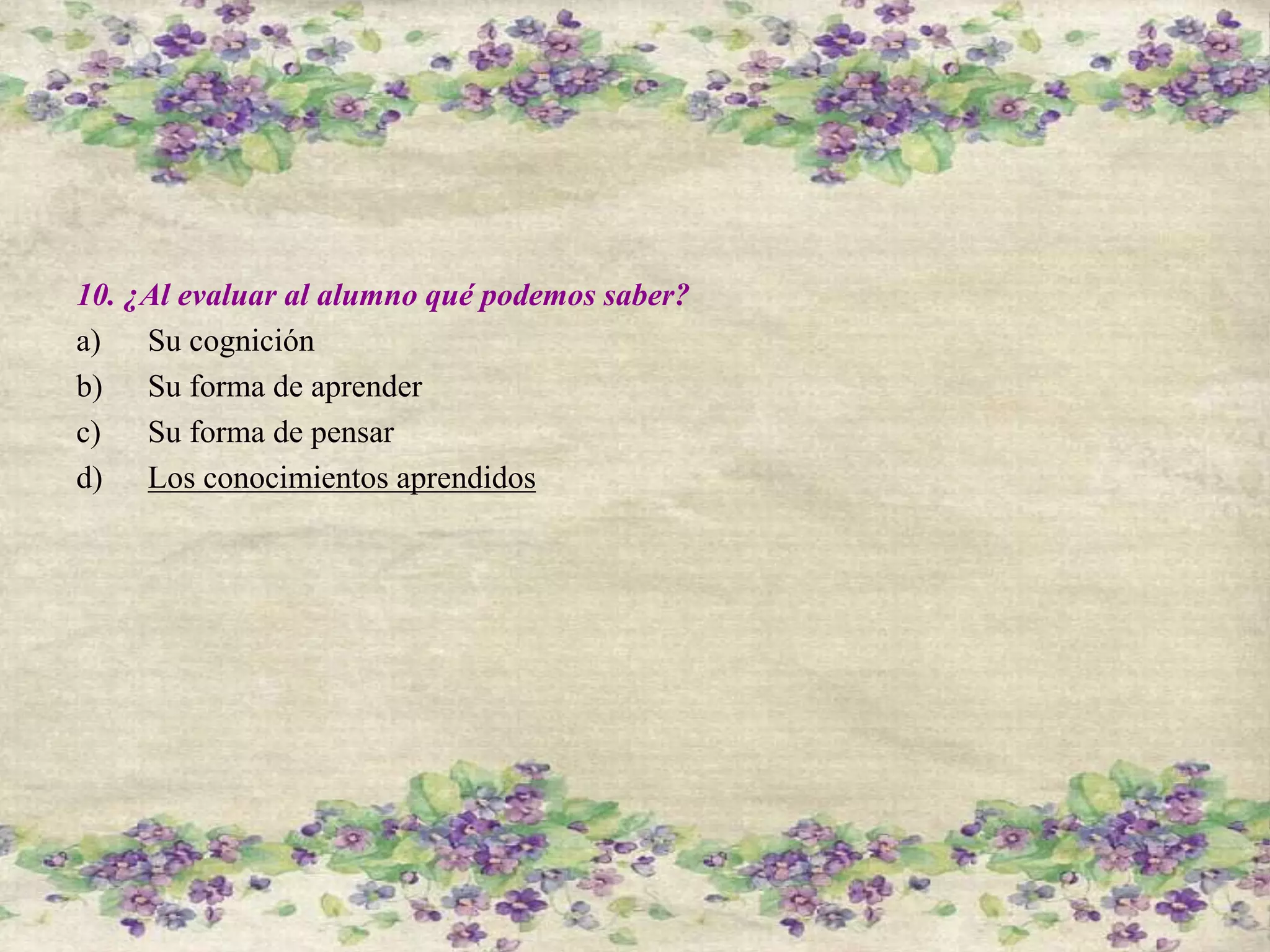 10. ¿Al evaluar al alumno qué podemos saber?
a) Su cognición
b) Su forma de aprender
c) Su forma de pensar
d) Los conocimientos aprendidos
 