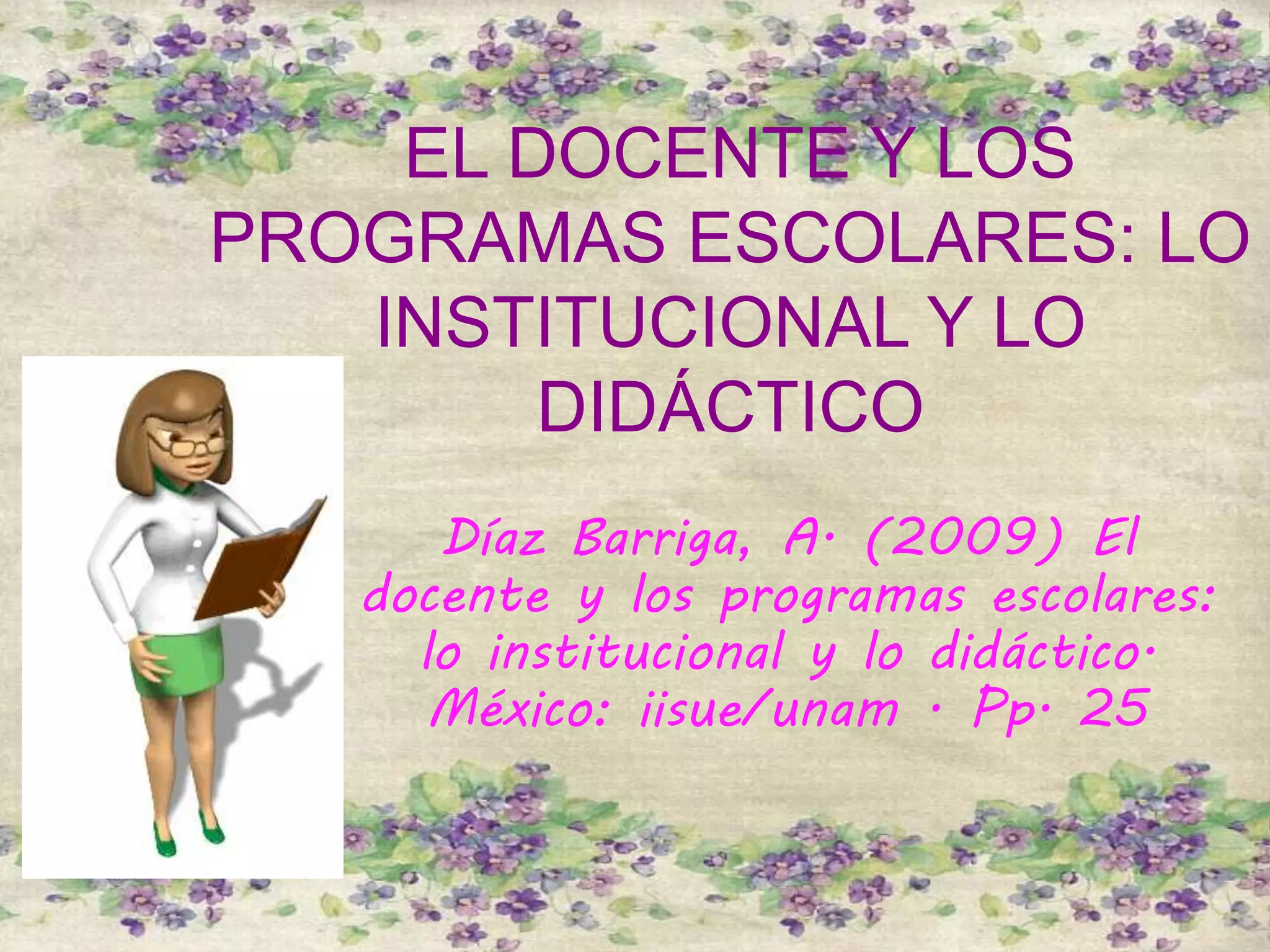 EL DOCENTE Y LOS
PROGRAMAS ESCOLARES: LO
INSTITUCIONAL Y LO
DIDÁCTICO
Díaz Barriga, A. (2009) El
docente y los programas escolares:
lo institucional y lo didáctico.
México: iisue/unam . Pp. 25
 