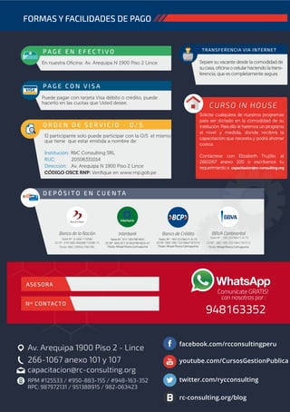 Av. Arequipa 1900 Piso 2 - Lince
266-1067 anexo 101 y 107
capacitacion@rc-consulting.org
facebook.com/rcconsultingperu
youtube.com/CursosGestionPublica
twitter.com/rycconsulting
rc-consulting.org/blog
FORMAS Y FACILIDADES DE PAGO
s/. P A G E E N E F E C T I V O
En nuestra Oﬁcina: Av. Arequipa N 1900 Piso 2 Lince
TRANSFERENCIA VIA INTERNET
Separe su vacante desde la comodidad de
sucasa,oﬁcinaocelularhaciendolatrans-
ferencia, que es completamente segura
P A G E C O N V I S A
Puede pagar con tarjeta Visa débito o crédito, puede
hacerlo en las cuotas que Usted desee.
D E P Ó S I T O E N C U E N TA
O R D E N D E S E R V I C I O - O / S
El participante solo puede participar con la O/S el mismo
que tiene que estar emitida a nombre de:
Institución: R&C Consulting SRL
RUC: 20506331014
Dirección: Av. Arequipa N 1900 Piso 2 Lince
CÓDIGO OSCE RNP: Veriﬁque en www.rnp.gob.pe
Soles: Nº : 193-22156471-0-72
CCI Nº : 002-193-12215647107212
Titular: Misael Rivera Carhuapuma
Banco de Crédito
Soles Nº : 011-3037901825
CCI Nº : 003-011-013037901825-47
Titular: Misael Rivera Carhuapuma
Interbank
Soles Nº : 0-068-172098
CCI Nº : 018-068-000068172098-73
Titular: R&C CONSULTING SRL
Banco de la Nación
Soles Nº : 193-22156471-0-72
CURSO IN HOUSE
Solicite cualquiera de nuestros programas
para ser dictado en la comodidad de su
institución. Para ello le haremos un programa
al nivel y medida, donde recibirá la
capacitación que necesita y podrá ahorrar
costos.
Contáctese con Elizabeth Trujillo, al
2661067 anexo 100 o escríbanos tu
requerimiento a
Nº CONTACTO
ASESORA
capacitacion@rc-consulting.org
RPM #125533 / #950-883-155 / #948-163-352
RPC: 987972131 / 951388915 / 982-063423
CCI Nº : 002-193-12215647107212
Titular: Misael Rivera Carhuapuma
BBVA Continental
 