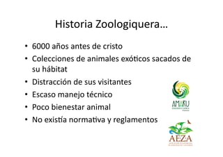 Historia Zoologiquera…
• 6000 años antes de cristo
• Colecciones de animales exóLcos sacados de
su hábitat
• Distracción d...