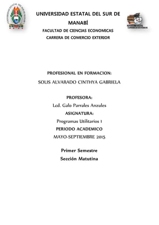 UNIVERSIDAD ESTATAL DEL SUR DE
MANABÍ
FACULTAD DE CIENCIAS ECONOMICAS
CARRERA DE COMERCIO EXTERIOR
PROFESIONAL EN FORMACION:
SOLIS ALVARADO CINTHYA GABRIELA
PROFESORA:
Lcd. Galo Parrales Anzules
ASIGNATURA:
Programas Utilitarios 1
PERIODO ACADEMICO
MAYO-SEPTIEMBRE 2015
Primer Semestre
Sección Matutina
 