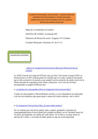 Mapa de la solidaridad en Córdoba: 
OFICINA DE ANSES: Avellaneda 490 
Ministerio de Desarrollo social : Fragueiro 371 Córdoba 
Comedor Municipal: Chacabuco 47, de 9 a 12. 
¿Qué es la Asignación Universal por Hijo para Protección Social (AUH)? 
La AUH Consiste en el pago de $270 por mes, por hijo. Este monto se paga el 80% en forma directa y el 20% restante podrá ser retirado una vez al año, cuando se demuestre que el niño concurrió a la escuela y que cumplió con los controles de salud a través de la libreta nacional de seguridad social, salud y educación. En el caso de los hijos discapacitados se pagará $1080 por mes. ¿A quiénes les corresponde cobrar la Asignación Universal por Hijo? 
A todos los desocupados y Monotributistas sociales; y a los trabajadores no registrados y de servicio doméstico que ganen igual o menos del salario mínimo, vital y móvil. 
La Asignación Universal por Hijo ¿Es para ambos padres? 
No. Lo cobrará uno sólo de los padres, tutor, curador, guardador o pariente por consanguinidad hasta el tercer grado (por ejemplo un abuelo, un tío, hermano mayor de 18 años), privilegiando a la mamá, por cada menor de 18 años a su cargo, hasta un máximo de 5 niños, o sin límite de edad cuando se trate de un discapacitado. 
CUADRO DE PENSIONES, JUBILACIONES Y ASIGNACIONES NO CONTRBUTIVAS QUE BRINDA EL ESTADO NACIONAL ARGENTINO (2014) PARA PERSONAS QUE NO LLEGAN AL RETIRO SIN APORTES POR EDAD 
ASIGNACIÓN UNIVERSAL  