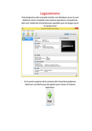 Logosiemens
Este programa solo se puede instalar con Windows xp en la cual
debemos tener instalado este sistema operativo y lo podemos
abrir por medio de virtual box para aquellos que no tengan xp en
el equipo local
- En la parte superior de la ventana del virtual box podemos
observar una flecha que da opción para iniciar el sistema
operativo-
-
 