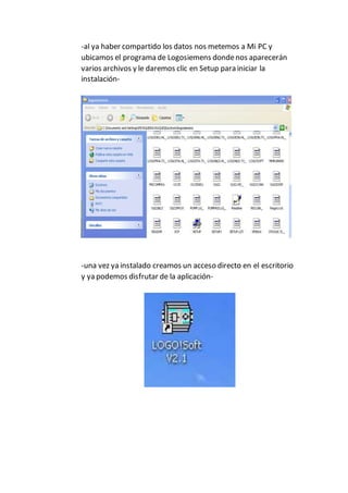 -al ya haber compartido los datos nos metemos a Mi PC y
ubicamos el programa de Logosiemens dondenos aparecerán
varios archivos y le daremos clic en Setup para iniciar la
instalación-
-una vez ya instalado creamos un acceso directo en el escritorio
y ya podemos disfrutar de la aplicación-
 