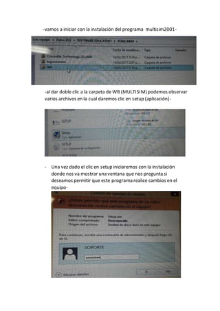 -vamos a iniciar con la instalación del programa multisim2001-
-al dar doble clic a la carpeta de WB (MULTISIM) podemos observar
varios archivos en la cual daremos clic en setup (aplicación)-
- Una vez dado el clic en setup iniciaremos con la instalación
donde nos va mostrar una ventana que nos pregunta si
deseamos permitir que este programa realice cambios en el
equipo-
 