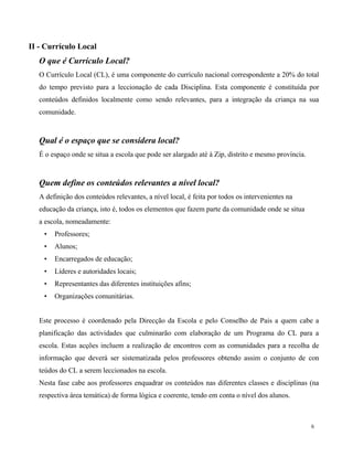 6
II - Currículo Local
O que é Currículo Local?
O Currículo Local (CL), é uma componente do currículo nacional correspondente a 20% do total
do tempo previsto para a leccionação de cada Disciplina. Esta componente é constituída por
conteúdos definidos localmente como sendo relevantes, para a integração da criança na sua
comunidade.
Qual é o espaço que se considera local?
É o espaço onde se situa a escola que pode ser alargado até à Zip, distrito e mesmo província.
Quem define os conteúdos relevantes a nível local?
A definição dos conteúdos relevantes, a nível local, é feita por todos os intervenientes na
educação da criança, isto é, todos os elementos que fazem parte da comunidade onde se situa
a escola, nomeadamente:
• Professores;
• Alunos;
• Encarregados de educação;
• Líderes e autoridades locais;
• Representantes das diferentes instituições afins;
• Organizações comunitárias.
Este processo é coordenado pela Direcção da Escola e pelo Conselho de Pais a quem cabe a
planificação das actividades que culminarão com elaboração de um Programa do CL para a
escola. Estas acções incluem a realização de encontros com as comunidades para a recolha de
informação que deverá ser sistematizada pelos professores obtendo assim o conjunto de con
teúdos do CL a serem leccionados na escola.
Nesta fase cabe aos professores enquadrar os conteúdos nas diferentes classes e disciplinas (na
respectiva área temática) de forma lógica e coerente, tendo em conta o nível dos alunos.
 