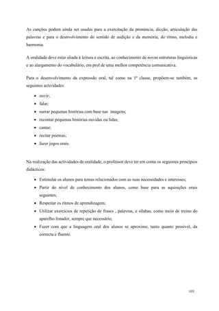 103
As canções podem ainda ser usadas para a exercitação da pronúncia, dicção, articulação das
palavras e para o desnvolvimento do sentido de audição e da memória, do ritmo, melodia e
harmonia.
A oralidade deve estar aliada à leitura e escrita, ao conhecimento de novas estruturas linguísticas
e ao alargamento do vocabulário, em prol de uma melhor competência comunicativa.
Para o desenvolvimento da expressão oral, tal como na 1ª classe, propõem-se também, as
seguintes actividades:
 ouvir;
 falar;
 narrar pequenas histórias com base nas imagens;
 recontar pequenas histórias ouvidas ou lidas;
 cantar;
 recitar poemas;
 fazer jogos orais.
Na realização das actividades de oralidade, o professor deve ter em conta os seguintes princípios
didácticos:
 Estimular os alunos para temas relacionados com as suas necessidades e interesses;
 Partir do nível de conhecimento dos alunos, como base para as aquisições orais
seguintes;
 Respeitar os ritmos de aprendizagem;
 Utilizar exercícios de repetição de frases , palavras, e sílabas, como meio de treino do
aparelho fonador, sempre que necessário;
 Fazer com que a linguagem oral dos alunos se aproxime, tanto quanto possível, da
correcta e fluente.
 