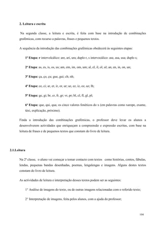 104
2. Leitura e escrita
Na segunda classe, a leitura e escrita, é feita com base na introdução de combinações
grafémicas, com recurso a palavras, frases e pequenos textos.
A sequência da introdução das combinações grafémicas obedecerá às seguintes etapas:
1ª Etapa: r intervolcálico: are, ari, ura; duplo r, s intervocálico: ase, asa, usa; duplo s;
2ª Etapa: as, es, is, os, us; am, em, im, om, um; al, el, il, ol, ul; an, en, in, on, un;
3ª Etapa: ça, ço, çu; gue, gui; ch; nh;
4ª Etapa: ce, ci; ar, er, ir, or, ur; az, ez, iz, oz, uz; lh;
5ª Etapa: ge, gi; br, cr, fr, gr; vr, pr; bl, cl, fl, gl, pl;
6ª Etapa: que, qui, qua; os cinco valores fonéticos do x (em palavras como xarope, exame,
táxi, explicação, próximo).
Finda a introdução das combinações grafémicas, o professor deve levar os alunos a
desenvolverem actividades que enriqueçam a compreensão e expressão escritas, com base na
leitura de frases e de pequenos textos que constam do livro de leitura.
2.1.Leitura
Na 2ª classe, o aluno vai começar a tomar contacto com textos como histórias, contos, fábulas,
lendas, pequenas bandas desenhadas, poemas, lengalengas e imagens. Alguns destes textos
constam do livro de leitura.
As actividades de leitura e interpretação desses textos podem ser as seguintes:
1° Análise de imagens do texto, ou de outras imagens relacionadas com o referido texto;
2° Interpretação de imagens, feita pelos alunos, com a ajuda do professor;
 