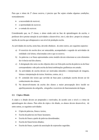 106
Para que o aluno da 2ª classe escreva, é preciso que lhe sejam criadas algumas condições,
nomeadamente:
 a necessidade de escrever;
 a oportunidade de escrever;
 a vontade de escrever.
Considerando que, na 2ª classe, o aluno ainda está na fase de aprendizagem da escrita, o
professor deve prestar atenção às actividades a desenvolver, isto é, não deve propor às crianças
tarefas de escrita que ultrapassem o seu nível de produção escrita.
As actividades de escrita, nesta fase, deverão obedecer, de entre outros, aos seguintes aspectos:
a) O exercício de escrita deve ser antecedido, acompanhado e seguido de actividades de
oralidade e de leitura, relacionadas com o que se escreve;
b) As palavras e as frases apresentadas como modelo devem relacionar-se com elementos
da vivência real dos alunos;
c) A designação dos seres ou dos objectos deve ser feita pela escrita da palavra ou da frase
correspondente e não pela escrita da letra/combinações grafémicas em estudo;
d) As actividades de escrita devem ser motivadas (desenho e interpretação de imagens,
leitura e interpretação de textos: histórias, contos, etc.);
e) O conteúdo dos textos que servirão de base para a produção escrita devem ser do
conhecimento dos alunos;
f) No desenvolvimento da escrita dos alunos a maior preocupação deve incidir no
aperfeiçoamento da caligrafia, ortografia e exercícios do funcionamento da língua.
2.3. Cópia e Ditado
A cópia e o ditado devem ser preparados e motivados, de acordo com o nível e o ritmo de
aprendizagem dos alunos. Para além da cópia e do ditado, os alunos devem desenvolver, de
entre outras, as seguintes actividades:
 Cópia de palavras, frases e textos;
 Escrita de palavras em frases lacunares;
 Escrita de frases a partir de palavras desordenadas;
 Escrita de frases/textos ditados;
 Escrita de frases, a partir de associação de expressões sugeridas.
 
