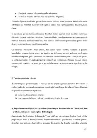 107
 Escrita de palavras e frases adequadas a imagens;
 Escrita de palavras e frases, para dar resposta a perguntas;
Estas são algumas actividades que os alunos devem realizar, mas o professor poderá criar outras
estratégias que permitem maior diversificação de tarefas para o enriquecimento da escrita, nesta
classe.
É importante que os alunos continuem a desenhar, pintar, recortar, colar, modelar, explorando
diferentes tipos de materiais e técnicas. Estas actividades contribuem para o aprimoramento da
destreza manual e da motriciadde fina, para além de constituirem oportunidades para o aluno
descrever, por escrito, os trabalhos que realiza.
Os materiais produzidos pelos alunos, tais como: textos escritos, desenhos e pinturas
legendados, objectos feitos através de técnicas de dobragem, recorte, colagem, modelagem
deverão ser expostos, pois constituem um momento de crescimento para a criança, em que ela
se sente encorajada a progredir, porque vê o seu esforço compensado. De igual modo, a criança
torna-se mais produtiva, se sentir que o seu trabalho merece o interesse do seu professor e dos
colegas.
3. Funcionamento da Língua
À semelhança do que acontece na 1ª classe, o ensino-aprendizagem da gramática deve limitar-se
à observação das normas elementares da organização/modificação de palavras/frases. O estudo
da gramática deve fazer-se a partir de:
a) palavras, frases e textos simples;
b) uso concreto da língua e não de exercícios de fixação de regras.
4. Sugestões metodológicas para o ensino-aprendizagem dos conteúdos de Educação Visual
e Ofícios, integrados na disciplina de Português
Os conteúdos das disciplinas de Educação Visual e Ofícios integrados no domínio Ouvir e Falar
propiciam ao aluno o desenvolvimento da oralidade uma vez que este não se limita apenas a
desenhar, mas também a falar sobre o conteúdo do desenho. Se desenha ou modela a família,
 
