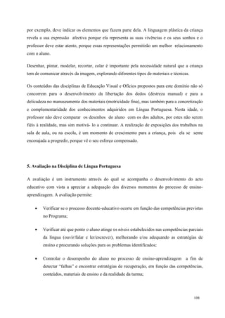 108
por exemplo, deve indicar os elementos que fazem parte dela. A linguagem plástica da criança
revela a sua expressão afectiva porque ela representa as suas vivências e os seus sonhos e o
professor deve estar atento, porque essas representações permitirão um melhor relacionamento
com o aluno.
Desenhar, pintar, modelar, recortar, colar é importante pela necessidade natural que a criança
tem de comunicar através da imagem, explorando diferentes tipos de materiais e técnicas.
Os conteúdos das disciplinas de Educação Visual e Ofícios propostos para este domínio não só
concorrem para o desenvolvimento da libertação dos dedos (destreza manual) e para a
delicadeza no manuseamento dos materiais (motricidade fina), mas também para a concretização
e complementaridade dos conhecimentos adquiridos em Língua Portuguesa. Nesta idade, o
professor não deve comparar os desenhos do aluno com os dos adultos, por estes não serem
fiéis à realidade, mas sim motivá- lo a continuar. A realização de exposições dos trabalhos na
sala de aula, ou na escola, é um momento de crescimento para a criança, pois ela se sente
encorajada a progredir, porque vê o seu esforço compensado.
5. Avaliação na Disciplina de Língua Portuguesa
A avaliação é um instrumento através do qual se acompanha o desenvolvimento do acto
educativo com vista a apreciar a adequação dos diversos momentos do processo de ensino-
aprendizagem. A avaliação permite:
 Verificar se o processo docente-educativo ocorre em função das competências previstas
no Programa;
 Verificar até que ponto o aluno atinge os níveis estabelecidos nas competências parciais
da língua (ouvir/falar e ler/escrever), melhorando e/ou adequando as estratégias de
ensino e procurando soluções para os problemas identificados;
 Controlar o desempenho do aluno no processo de ensino-aprendizagem a fim de
detectar “falhas” e encontrar estratégias de recuperação, em função das competências,
conteúdos, materiais de ensino e da realidade da turma;
 