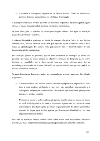 109
 Autoavaliar o desempenho do professor, de forma a detectar “falhas” na mediação do
processo de ensino e encontrar novas estratégias de correcção.
A avaliação deverá estar presente em todos os momentos do processo de ensino-aprendizagem,
isto é, a avaliação é uma actividade contínua, permanente e sistemática.
De uma forma geral, o processo de ensino-aprendizagem recorre a três tipos de avaliação:
diagnóstica, formativa e sumativa.
Avaliação Diagnóstica: realiza-se no início do processo educativo (início do ano lectivo,
semestre, ciclo, unidade temática, etc.) e tem por objectivo colher informação sobre o nível
inicial de aprendizagem dos alunos, como pré-requisito para o desenvolvimento de uma
determinada aptidão e capacidade.
Esta avaliação permite ao professor, por um lado, estabelecer as estratégias de ensino que
garantam que todos os alunos atinjam os objectivos definidos no Programa e, por outro,
delimitar as capacidades que o aluno possui, para que possa enfrentar certo tipo de
aprendizagens (conteúdos ou temas), indicando os aspectos fulcrais em que este poderá ter
maiores ou menores resultados.
No caso do ensino do Português, podem ser enumeradas as seguintes vantagens da avaliação
diagnóstica:
 Antes do início de uma unidade ou tema, esta avaliação permite a preparação do aluno
para a nova matéria, verificando o que tiver sido aprendido anteriormente e a
consequente recuperação e consolidação das matérias que constituem pré-requisitos
para a nova unidade temática;
 No início de um novo ciclo ou classe, ela permite também situar os alunos em termos
de proficiência linguística, de modo a determinar aspectos que necessitam de maior
consolidação e planificar acções que visam o aproveitamento dos alunos com melhor
domínio de língua, para auxiliar aqueles que demonstram dificuldades e, por isso,
requerem uma maior atenção.
Este tipo de avaliação fornece também dados sobre alunos com necessidades educativas
especiais, de modo a encontrar estratégias adequadas para cada caso, contexto e/ou turma.
 