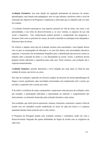 110
Avaliação Formativa: tem uma função de regulação permanente do processo de ensino-
aprendizagem, uma função mais pedagógica, uma vez que informa o professor sobre o nível de
realização dos objectivos do Programa e impulsiona o aluno para que se empenhe cada vez mais
nos estudos.
A avaliação formativa preocupa-se com aspectos pessoais da vida do aluno, tais como a sua
personalidade, o seu ritmo de desenvolvimento e, no caso vertente, os aspectos da sua vida
social e linguística. Este conhecimento poderá permitir a compreensão dos progressos e
fracassos, bem como as presumíveis causas, de modo a desenhar as estratégias mais adequadas a
diferentes tipos de alunos.
Os critérios a adoptar neste tipo de avaliação incluem uma auscultação e uma ligação directa
com os pais ou encarregados de educação e, no caso dos alunos com necessidades educativas
especiais, é necessário um levantamento biográfico para a identificação das possíveis causas ou
relações entre o passado do aluno e o seu desempenho na escola. Assim, o professor deverá
preparar tarefas adicionais e específicas para cada caso. Neste contexto, esta avaliação não é
expressa numericamente.
Avaliação Sumativa: permite determinar o nível atingido por cada aluno no final de uma
unidade de ensino, ano lectivo ou curso.
Este tipo de avaliação é aplicado em diversos estágios do processo de ensino-aprendizagem de
língua e ocorre, geralmente, após actividades relacionadas com compreensão oral e escrita, por
um lado, e expressão oral e escrita, por outro.
É de referir a existência de outras componentes a equacionar neste processo de avaliação, como
por exemplo, a participação individual, a apresentação do material, o comportamento dos
intervenientes, os elementos fornecidos pela avaliação formativa, entre outras.
Esta avaliação, que inclui provas quinzenais, mensais, trimestrais, semestrais e anuais é feita de
acordo com um calendário escolar estabelecido no início de cada ano lectivo e é expressa
quantitativamente numa escala de zero a vinte valores.
O Programa de Português propõe uma avaliação contínua e sistemática, tendo em vista o
desenvolvimento integrado das quatro habilidades de língua de acordo com as exigências de
cada ciclo.
 