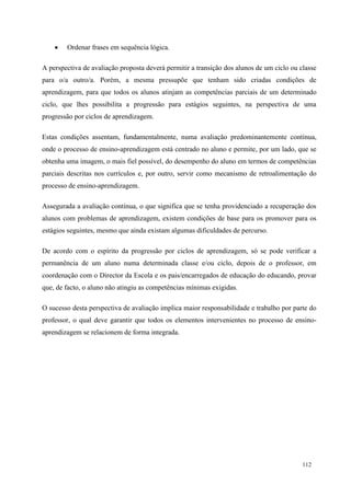 112
 Ordenar frases em sequência lógica.
A perspectiva de avaliação proposta deverá permitir a transição dos alunos de um ciclo ou classe
para o/a outro/a. Porém, a mesma pressupõe que tenham sido criadas condições de
aprendizagem, para que todos os alunos atinjam as competências parciais de um determinado
ciclo, que lhes possibilita a progressão para estágios seguintes, na perspectiva de uma
progressão por ciclos de aprendizagem.
Estas condições assentam, fundamentalmente, numa avaliação predominantemente contínua,
onde o processo de ensino-aprendizagem está centrado no aluno e permite, por um lado, que se
obtenha uma imagem, o mais fiel possível, do desempenho do aluno em termos de competências
parciais descritas nos currículos e, por outro, servir como mecanismo de retroalimentação do
processo de ensino-aprendizagem.
Assegurada a avaliação contínua, o que significa que se tenha providenciado a recuperação dos
alunos com problemas de aprendizagem, existem condições de base para os promover para os
estágios seguintes, mesmo que ainda existam algumas dificuldades de percurso.
De acordo com o espírito da progressão por ciclos de aprendizagem, só se pode verificar a
permanência de um aluno numa determinada classe e/ou ciclo, depois de o professor, em
coordenação com o Director da Escola e os pais/encarregados de educação do educando, provar
que, de facto, o aluno não atingiu as competências mínimas exigidas.
O sucesso desta perspectiva de avaliação implica maior responsabilidade e trabalho por parte do
professor, o qual deve garantir que todos os elementos intervenientes no processo de ensino-
aprendizagem se relacionem de forma integrada.
 