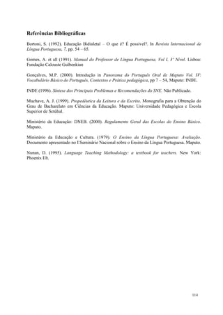 114
Referências Bibliográficas
Bortoni, S. (1992). Educação Bidialetal – O que é? É possível?. In Revista Internacional de
Língua Portuguesa, 7, pp. 54 – 65.
Gomes, A. et all (1991). Manual do Professor de Língua Portuguesa, Vol I, 3º Nível. Lisboa:
Fundação Calouste Gulbenkian
Gonçalves, M.P. (2000). Introdução in Panorama do Português Oral de Maputo Vol. IV:
Vocabulário Básico do Português, Contextos e Prática pedagógica, pp 7 – 54, Maputo: INDE.
INDE (1996). Síntese dos Principais Problemas e Recomendações do SNE. Não Publicado.
Muchave, A. J. (1999). Propedêutica da Leitura e da Escrita. Monografia para a Obtenção do
Grau de Bacharelato em Ciências da Educação. Maputo: Universidade Pedagógica e Escola
Superior de Setúbal.
Ministério da Educação: DNEB. (2000). Regulamento Geral das Escolas do Ensino Básico.
Maputo.
Ministério da Educação e Cultura. (1979). O Ensino da Língua Portuguesa: Avaliação.
Documento apresentado no I Seminário Nacional sobre o Ensino da Língua Portuguesa. Maputo.
Nunan, D. (1995). Language Teaching Methodology: a textbook for teachers. New York:
Phoenix Elt.
 
