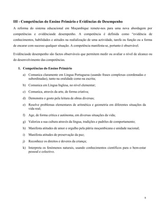 8
III - Competências do Ensino Primário e Evidências de Desempenho
A reforma do sistema educacional em Moçambique remete-nos para uma nova abordagem por
competências e evidênciasde desempenho. A competência é definida como “evidência de
conhecimentos, habilidades e atitudes na realialização de uma actividade, tarefa ou função ou a forma
de encarar com sucesso qualquer situação. A competência manifesta-se, portanto é observável.
Evidênciasde desempenho são factos observáveis que permitem medir ou avaliar o nível de alcance ou
do desenvolvimento das competências.
1. Competências do Ensino Primário
a) Comunica claramente em Língua Portuguesa (usando frases complexas coordenadas e
subordinadas), tanto na oralidade como na escrita;
b) Comunica em Língua Inglesa, no nível elementar;
c) Comunica, através da arte, de forma criativa;
d) Demonstra o gosto pela leitura de obras diversas;
e) Resolve problemas elementares de aritmética e geometria em diferentes situações da
vida real;
f) Age, de forma crítica e autónoma, em diversas situações da vida;
g) Valoriza a sua cultura através da língua, tradições e padrões de comportamento;
h) Manifesta atitudes de amor e orgulho pela pátria moçambicana e unidade nacional;
i) Manifesta atitudes de preservação da paz;
j) Reconhece os direitos e deveres da criança;
k) Interpreta os fenómenos naturais, usando conhecimentos científicos para o bem-estar
pessoal e colectivo.
 