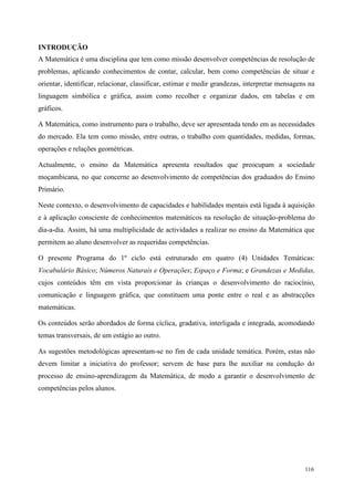 116
INTRODUÇÃO
A Matemática é uma disciplina que tem como missão desenvolver competências de resolução de
problemas, aplicando conhecimentos de contar, calcular, bem como competências de situar e
orientar, identificar, relacionar, classificar, estimar e medir grandezas, interpretar mensagens na
linguagem simbólica e gráfica, assim como recolher e organizar dados, em tabelas e em
gráficos.
A Matemática, como instrumento para o trabalho, deve ser apresentada tendo em as necessidades
do mercado. Ela tem como missão, entre outras, o trabalho com quantidades, medidas, formas,
operações e relações geométricas.
Actualmente, o ensino da Matemática apresenta resultados que preocupam a sociedade
moçambicana, no que concerne ao desenvolvimento de competências dos graduados do Ensino
Primário.
Neste contexto, o desenvolvimento de capacidades e habilidades mentais está ligada à aquisição
e à aplicação consciente de conhecimentos matemáticos na resolução de situação-problema do
dia-a-dia. Assim, há uma multiplicidade de actividades a realizar no ensino da Matemática que
permitem ao aluno desenvolver as requeridas competências.
O presente Programa do 1º ciclo está estruturado em quatro (4) Unidades Temáticas:
Vocabulário Básico; Números Naturais e Operações; Espaço e Forma; e Grandezas e Medidas,
cujos conteúdos têm em vista proporcionar às crianças o desenvolvimento do raciocínio,
comunicação e linguagem gráfica, que constituem uma ponte entre o real e as abstracções
matemáticas.
Os conteúdos serão abordados de forma cíclica, gradativa, interligada e integrada, acomodando
temas transversais, de um estágio ao outro.
As sugestões metodológicas apresentam-se no fim de cada unidade temática. Porém, estas não
devem limitar a iniciativa do professor; servem de base para lhe auxiliar na condução do
processo de ensino-aprendizagem da Matemática, de modo a garantir o desenvolvimento de
competências pelos alunos.
 