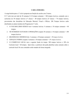 119
CARGA HORÁRIA
A carga horária para o 1º ciclo é proposta em função de escolas com 2 turnos.
O 1º ciclo tem um total de 38 semanas X 10 tempos semanais = 380 tempos lectivos, contando com o
acréscimo de 38 tempos lectivos (1ª classe) + 40 tempos lectivos (2ª classe) = 78 tempos lectivos,
provenientes das disciplinas de Educação Musical, Visual e Ofícios. 380 Tempos lectivos serão
distribuídos no plano temático do Programa do 1º ciclo.
1. O VOCABULÁRIO BÁSICO tem 4 semanas lectivas: 4 semanas x 10 tempos semanais = 40
tempos.
2. OS NÚMEROS NATURAIS E OPERAÇÕES ocupam 30 semanas x 10 tempos semanais = 300
tempos lectivos.
3. GRANDEZAS E MEDIDAS têm 2 semanas x 10 tempos semanais = 20 tempos lectivos.
4. ESPAÇO E FORMA ocupam 2 semanas x 10 tempos semanais = 20 tempos lectivos.
5. O CURRÍCULO LOCAL tem o seguinte fundo de tempo: 300 tempos lectivos x 20% do
Currículo local = 60 tempos. Quer dizer, o professor não pode planificar aulas somente sobre o
currículo local. Os seus conteúdos serão tratados de forma integrada.
 