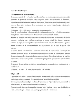 131
Sugestões Metodológicas
Leitura e escrita de números, de 1 a 5
Os números naturais de 1 a 5 são introduzidos com base em conjuntos com o mesmo número de
elementos. O professor selecciona vários conjuntos com o mesmo número de elementos,
independemente da forma e da cor (todos os conjuntos têm o mesmo número de elementos) Por
exemplo: O professor mostra um lápis, um caderno, uma caneta,… e explica que cada objecto
representa o número 1.
Os números 2, 3, 4 e 5 devem ser introduzidos da mesma maneira.
Antes de o professor fazer a demonstração da escrita de números (de 1 a 5), é importante que
ele explore os conhecimentos que os alunos trazem de casa sobre esta matéria.
A escrita de números deve ser demonstrada no quadro pelo professor. Ao simular a escrita do
número, é pertinente que o professor se coloque na mesma posição dos alunos e nunca ao
contrário. A seguir, os alunos podem simular a escrita desses números obedecendo os seguintes
passos: escrita no ar, no tampo da carteira, no chão (dentro e fora da sala), no quadro e no
caderno.
Os alunos devem ser orientados a realizarem actividades de identificação e ordenação de
números aprendidos, através de pintura e colagem no quadro da sala. Os alunos podem também
fazer a modelagem dos números de 1 a 5, para consolidação. Estes números devem ser escritos
em cartazes e colocados nas paredes da sala de aula, para permitir que os alunos os memorizem
facilmente.
O professor deve relacionar os números aprendidos com as datas festivas, comemorativas e
históricas, até 5.
Exemplos: 1 de Maio, 1 de Junho, 3 de Fevereiro, 4 de Outubro.
Adição até 5
O professor deve tratar a adição cuidadosamente, propondo aos alunos situações problemáticas
em diversos contextos, para que eles desenvolvam as competências requeridas.
Em uma primeira fase, na adição os alunos devem manusear objectos (juntando, aumentando e
acrescentando), de modo que adquiram a noção de adição.
Em uma segunda fase, o professor ensina os sinais: mais (+) e igual (=) e os seus significados, a
partir de uma situação concreta, usando a linguagem corrente e matemática:
 