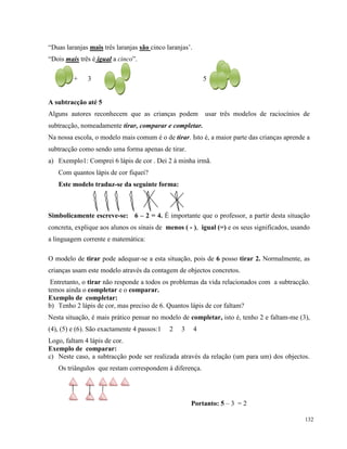 132
“Duas laranjas mais três laranjas são cinco laranjas’.
“Dois mais três é igual a cinco”.
2 + 3 5
A subtracção até 5
Alguns autores reconhecem que as crianças podem usar três modelos de raciocínios de
subtracção, nomeadamente tirar, comparar e completar.
Na nossa escola, o modelo mais comum é o de tirar. Isto é, a maior parte das crianças aprende a
subtracção como sendo uma forma apenas de tirar.
a) Exemplo1: Comprei 6 lápis de cor . Dei 2 à minha irmã.
Com quantos lápis de cor fiquei?
Este modelo traduz-se da seguinte forma:
Simbolicamente escreve-se: 6 – 2 = 4. É importante que o professor, a partir desta situação
concreta, explique aos alunos os sinais de menos ( - ), igual (=) e os seus significados, usando
a linguagem corrente e matemática:
O modelo de tirar pode adequar-se a esta situação, pois de 6 posso tirar 2. Normalmente, as
crianças usam este modelo através da contagem de objectos concretos.
Entretanto, o tirar não responde a todos os problemas da vida relacionados com a subtracção.
temos ainda o completar e o comparar.
Exemplo de completar:
b) Tenho 2 lápis de cor, mas preciso de 6. Quantos lápis de cor faltam?
Nesta situação, é mais prático pensar no modelo de completar, isto é, tenho 2 e faltam-me (3),
(4), (5) e (6). São exactamente 4 passos:1 2 3 4
Logo, faltam 4 lápis de cor.
Exemplo de comparar:
c) Neste caso, a subtracção pode ser realizada através da relação (um para um) dos objectos.
Os triângulos que restam correspondem à diferença.
Portanto: 5 – 3 = 2
 