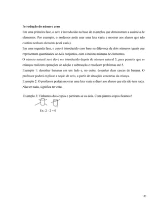 133
Introdução do número zero
Em uma primeira fase, o zero é introduzido na base de exemplos que demonstram a ausência de
elementos. Por exemplo, o professor pode usar uma lata vazia e mostrar aos alunos que não
contém nenhum elemento (está vazia).
Em uma segunda fase, o zero é introduzido com base na diferença de dois números iguais que
representam quantidades de dois conjuntos, com o mesmo número de elementos.
O número natural zero deve ser introduzido depois do número natural 5, para permitir que as
crianças realizem operações de adição e subtracção e resolvam problemas até 5.
Exemplo 1: desenhar bananas em um lado e, no outro, desenhar duas cascas de banana. O
professor poderá explicar a noção de zero, a partir de situações concretas da criança.
Exemplo 2: O professor poderá mostrar uma lata vazia e dizer aos alunos que ela não tem nada.
Não ter nada, significa ter zero.
Exemplo 3: Tínhamos dois copos e partiram-se os dois. Com quantos copos ficamos?
Ex: 2 - 2 = 0
 