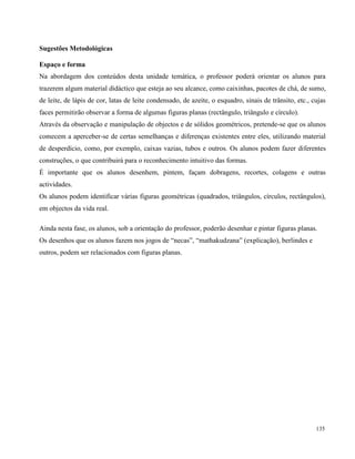 135
Sugestões Metodológicas
Espaço e forma
Na abordagem dos conteúdos desta unidade temática, o professor poderá orientar os alunos para
trazerem algum material didáctico que esteja ao seu alcance, como caixinhas, pacotes de chá, de sumo,
de leite, de lápis de cor, latas de leite condensado, de azeite, o esquadro, sinais de trânsito, etc., cujas
faces permitirão observar a forma de algumas figuras planas (rectângulo, triângulo e círculo).
Através da observação e manipulação de objectos e de sólidos geométricos, pretende-se que os alunos
comecem a aperceber-se de certas semelhanças e diferenças existentes entre eles, utilizando material
de desperdício, como, por exemplo, caixas vazias, tubos e outros. Os alunos podem fazer diferentes
construções, o que contribuirá para o reconhecimento intuitivo das formas.
É importante que os alunos desenhem, pintem, façam dobragens, recortes, colagens e outras
actividades.
Os alunos podem identificar várias figuras geométricas (quadrados, triângulos, círculos, rectângulos),
em objectos da vida real.
Ainda nesta fase, os alunos, sob a orientação do professor, poderão desenhar e pintar figuras planas.
Os desenhos que os alunos fazem nos jogos de “necas”, “mathakudzana” (explicação), berlindes e
outros, podem ser relacionados com figuras planas.
 
