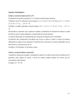 141
Sugestões Metodológicas
Leitura e escrita de números de 11 a 19
O tratamento de números naturais de 11 a 19 pode ser feito de duas maneiras:
a) Manter a base 10 e adicionar sucessivamente 1, 2, 3, 4, 5, 6, 7, 8, 9 e 10. Isto é, 10 + 1 = 11; 10 +
2= 12, 10 + 3 = 13, …., 10 + 9 = 19.
b) Manter a unidade, aplicando o conceito depois: 10 + 1 =11; 11 + 1 = 12; 12 + 1=13,… , 18 + 1 =
19
Recomenda-se, entretanto, que o professor explique a importância da formação de números a partir
da alínea a), pois os alunos adquirem o conhecimento do sistema decimal.
A noção de dúzia pode ser exemplificada com conjuntos de objectos com 12 elementos.
O professor deve proporcionar actividades que levem os alunos a treinar a escrita de números,
obedecendo as etapas do seu tratamento. O professor deve relacionar os números aprendidos com as
datas festivas e comemorativas até 19.
Exemplos: 12 de Outubro, 16 de Junho e outras.
Leitura e escrita do número natural 20
O professor orienta, por exemplo, a formação do número 20, a partir de dois feixes (molhos) de 10
pauzinhos cada. Depois da leitura e escrita do número, poderá explicar aos alunos que 20
corresponde a duas dezenas.
Exemplo: 10 + 10 =20
 